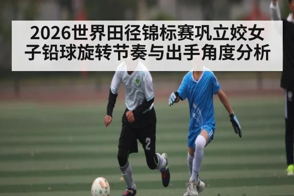 2026世界田径锦标赛巩立姣女子铅球旋转节奏与出手角度分析