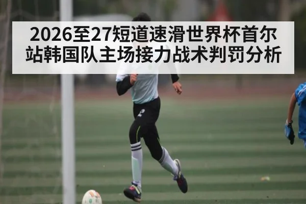 2026至27短道速滑世界杯首尔站韩国队主场接力战术判罚分析