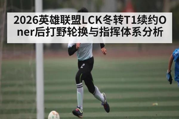 2026英雄联盟LCK冬转T1续约Oner后打野轮换与指挥体系分析