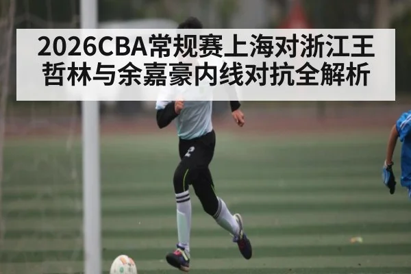 2026CBA常规赛上海对浙江王哲林与余嘉豪内线对抗全解析